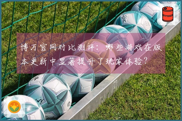 博万官网对比测评：哪些游戏在版本更新中显著提升了玩家体验？