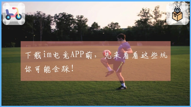 下载im电竞APP前，先来看看这些坑你可能会踩！